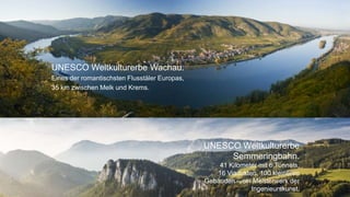 4
UNESCO Weltkulturerbe Wachau.
Eines der romantischsten Flusstäler Europas,
35 km zwischen Melk und Krems.
UNESCO Weltkulturerbe
Semmeringbahn.
41 Kilometer mit 6 Tunnels,
16 Viadukten, 100 kleineren
Gebäuden – ein Meisterwerk der
Ingenieurskunst.
 