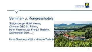 8
Seminar- u. Kongresshotels
Steigenberger Hotel Krems,
Cityhotel D&C St. Pölten,
Hotel Therme Laa, Freigut Thallern,
Steinschaler Dörfl,…..
Hohe Servicequalität und beste Technik!
 