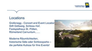 9
Locations
Grafenegg - Concert and Event Location,
Stift Göttweig, Schloss Hof,
Festspielhaus St. Pölten,
Römerland Carnuntum,…..
Moderne Räumlichkeiten,
historische Säle oder Schlossparks –
die perfekte Kulisse für Ihre Events!
 