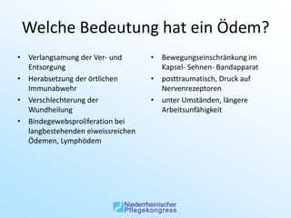 Welche Bedeutung hat ein Ödem?
• Verlangsamung der Ver- und       • Bewegungseinschränkung im
  Entsorgung                         Kapsel- Sehnen- Bandapparat
• Herabsetzung der örtlichen       • posttraumatisch, Druck auf
  Immunabwehr                        Nervenrezeptoren
• Verschlechterung der             • unter Umständen, längere
  Wundheilung                        Arbeitsunfähigkeit
• Bindegewebsproliferation bei
  langbestehenden eiweissreichen
  Ödemen, Lymphödem
 