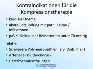 Kontraindikationen für die
        Kompressionstherapie
• kardiale Ödeme
• akute Entzündung mit path. Keime /
  Infektionen
• paVK, Drücke der Beinarterien unter 70 mmHg
relativ:
• Schwerere Polyneuropathien (z.B. Diab. mel.)
• Arterieller Bluthochdruck
• Herzrhythmusstörungen
                                                 48
 
