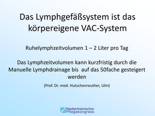 Das Lymphgefäßsystem ist das
      körpereigene VAC-System
      Ruhelymphzeitvolumen 1 – 2 Liter pro Tag

  Das Lymphzeitvolumen kann kurzfristig durch die
Manuelle Lymphdrainage bis auf das 50fache gesteigert
                     werden
             (Prof. Dr. med. Hutschenreuther, Ulm)
 