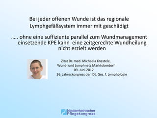 Bei jeder offenen Wunde ist das regionale
       Lymphgefäßsystem immer mit geschädigt
….. ohne eine suffiziente parallel zum Wundmanagement
   einsetzende KPE kann eine zeitgerechte Wundheilung
                     nicht erzielt werden

                     Zitat Dr. med. Michaela Knestele,
                  Wund- und Lymphnetz Marktoberdorf
                               09. Juni 2012
                  36. Jahreskongress der Dt. Ges. f. Lymphologie
 