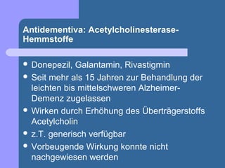 Antidementiva: Acetylcholinesterase-
Hemmstoffe

 Donepezil,  Galantamin, Rivastigmin
 Seit mehr als 15 Jahren zur Behandlung der
  leichten bis mittelschweren Alzheimer-
  Demenz zugelassen
 Wirken durch Erhöhung des Überträgerstoffs
  Acetylcholin
 z.T. generisch verfügbar
 Vorbeugende Wirkung konnte nicht
  nachgewiesen werden
 