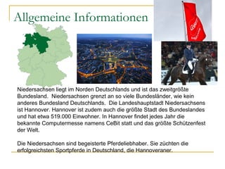 Allgemeine Informationen
Niedersachsen liegt im Norden Deutschlands und ist das zweitgrößte
Bundesland. Niedersachsen grenzt an so viele Bundesländer, wie kein
anderes Bundesland Deutschlands. Die Landeshauptstadt Niedersachsens
ist Hannover. Hannover ist zudem auch die größte Stadt des Bundeslandes
und hat etwa 519.000 Einwohner. In Hannover findet jedes Jahr die
bekannte Computermesse namens CeBit statt und das größte Schützenfest
der Welt.
Die Niedersachsen sind begeisterte Pferdeliebhaber. Sie züchten die
erfolgreichsten Sportpferde in Deutschland, die Hannoveraner.
 
