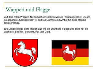 Wappen und Flagge
Auf dem roten Wappen Niedersachsens ist ein weißes Pferd abgebildet. Dieses
so genannte „Sachsenross“ ist seit 600 Jahren ein Symbol für diese Region
Deutschlands.
Die Landesflagge sieht ähnlich aus wie die Deutsche Flagge und zwar hat sie
auch drei Streifen, Schwarz, Rot und Gold.
 