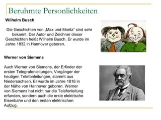 Beruhmte Personlichkeiten
Wilhelm Busch
Die Geschichten von „Max und Moritz“ sind sehr
bekannt. Der Autor und Zeichner dieser
Geschichten heißt Wilhelm Busch. Er wurde im
Jahre 1832 in Hannover geboren.
Werner von Siemens
Auch Werner von Siemens, der Erfinder der
ersten Telegrafenleitungen, Vorgänger der
heutigen Telefonleitungen, stammt aus
Niedersachsen. Er wurde im Jahre 1816 in
der Nähe von Hannover geboren. Werner
von Siemens hat nicht nur die Telefonleitung
erfunden, sondern auch die erste elektrische
Eisenbahn und den ersten elektrischen
Aufzug.
 