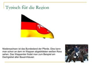 Typisch für die Region
Niedersachsen ist das Bundesland der Pferde. Dies kann
man schon an dem im Wappen abgebildeten weißen Ross
sehen. Das Wappentier findet man zum Beispiel am
Dachgiebel alter Bauernhäuser.
 