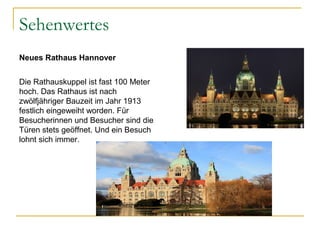 Sehenwertes
Neues Rathaus Hannover
Die Rathauskuppel ist fast 100 Meter
hoch. Das Rathaus ist nach
zwölfjähriger Bauzeit im Jahr 1913
festlich eingeweiht worden. Für
Besucherinnen und Besucher sind die
Türen stets geöffnet. Und ein Besuch
lohnt sich immer.
 