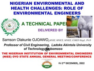 NIGERIAN ENVIRONMENTAL AND
HEALTH CHALLENGES: ROLE OF
ENVIRONMENTAL ENGINEERS
A TECHNICAL PAPER
DELIVERED BY
Samson Olakunle OJOAWO,MNSE, MNICE, MNIEE, COREN Regd., Ph.D
Professor of Civil Engineering, Ladoke Akintola University
of Technology Ogbomoso
@
THE NIGERIAN INSTITUTION OF ENVIRONMENTAL ENGINEERS
(NIEE) OYO STATE ANNUAL GENERAL MEETING/CONFERENCE
Fri 2nd DECEMBER, 2022
 