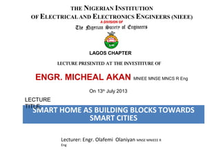 SMART HOME AS BUILDING BLOCKS TOWARDS
SMART CITIES
Lecturer: Engr. Olafemi Olaniyan MNSE MNIEEE R
Eng
LAGOS CHAPTER
LECTURE PRESENTED AT THE INVESTITURE OF
ENGR. MICHEAL AKAN MNIEE MNSE MNCS R Eng
On 13th
July 2013
LECTURE
TITLE:
 