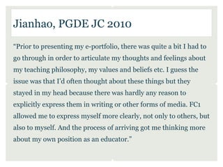 Jianhao, PGDE JC 2010
“Prior to presenting my e-portfolio, there was quite a bit I had to
go through in order to articulate my thoughts and feelings about
my teaching philosophy, my values and beliefs etc. I guess the
issue was that I’d often thought about these things but they
stayed in my head because there was hardly any reason to
explicitly express them in writing or other forms of media. FC1
allowed me to express myself more clearly, not only to others, but
also to myself. And the process of arriving got me thinking more
about my own position as an educator.”
 
