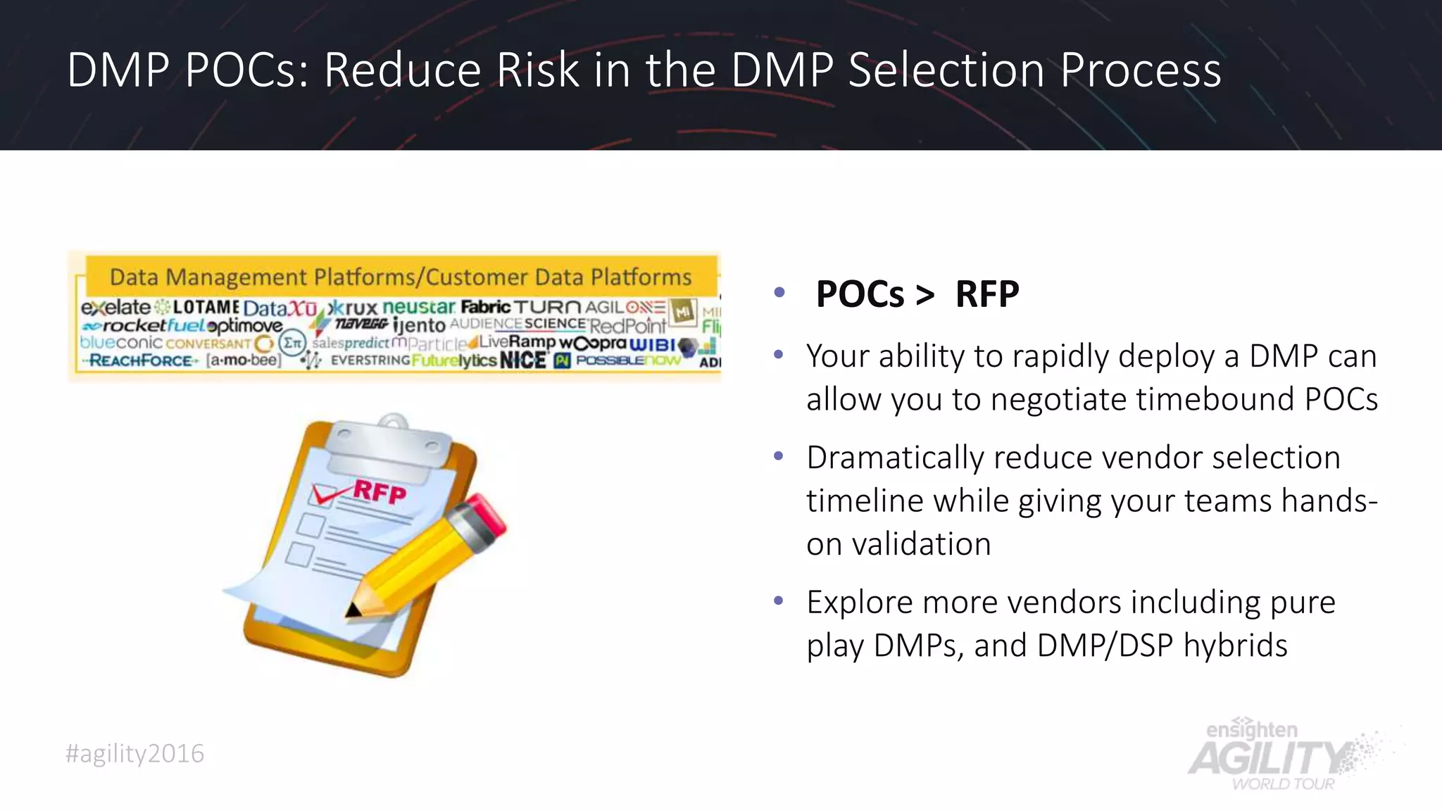 #agility2016
DMP POCs: Reduce Risk in the DMP Selection Process
• POCs > RFP
• Your ability to rapidly deploy a DMP can
allow you to negotiate timebound POCs
• Dramatically reduce vendor selection
timeline while giving your teams hands-
on validation
• Explore more vendors including pure
play DMPs, and DMP/DSP hybrids
25
 