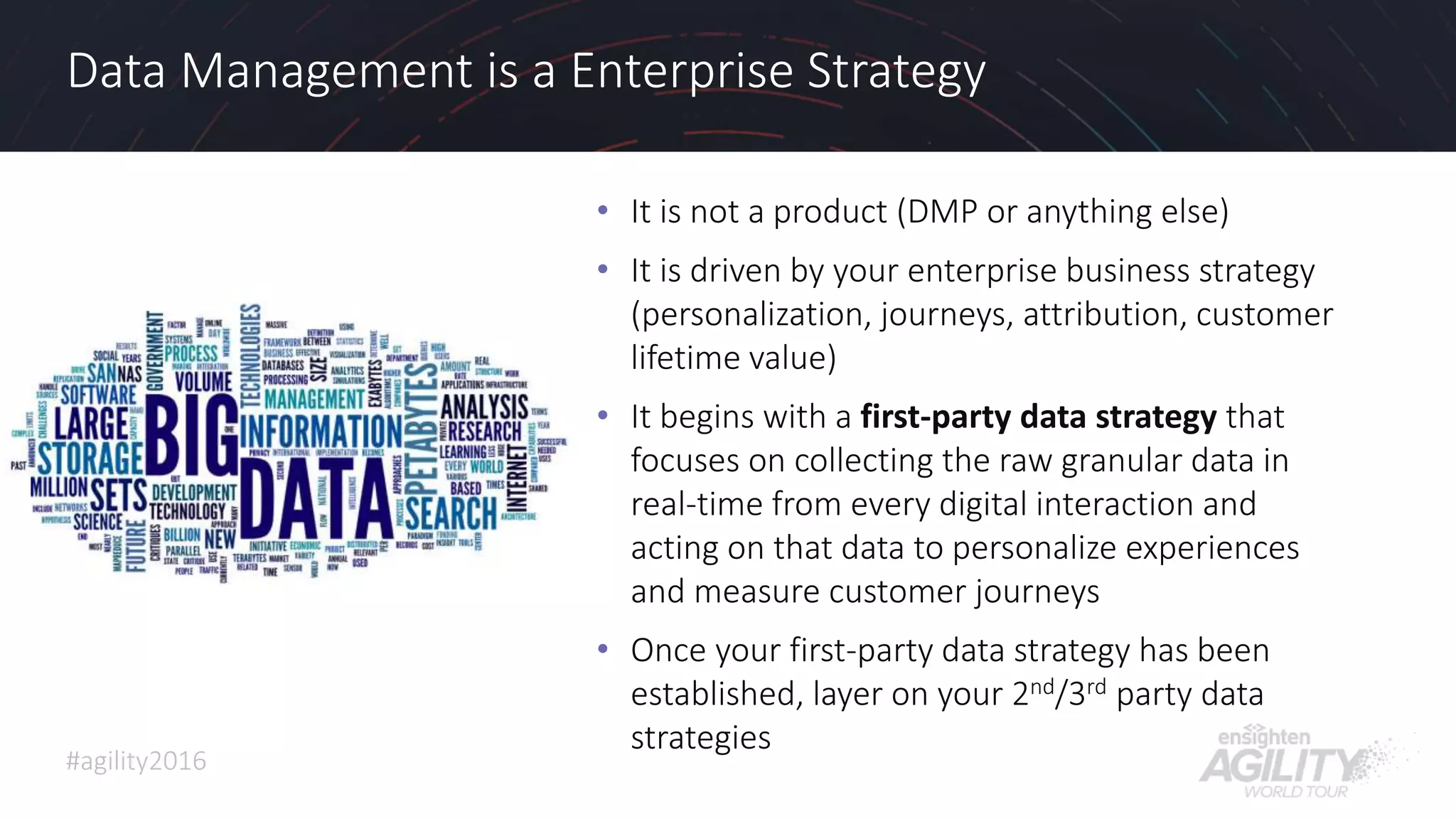 #agility2016
Data Management is a Enterprise Strategy
• It is not a product (DMP or anything else)
• It is driven by your enterprise business strategy
(personalization, journeys, attribution, customer
lifetime value)
• It begins with a first-party data strategy that
focuses on collecting the raw granular data in
real-time from every digital interaction and
acting on that data to personalize experiences
and measure customer journeys
• Once your first-party data strategy has been
established, layer on your 2nd/3rd party data
strategies
31
 