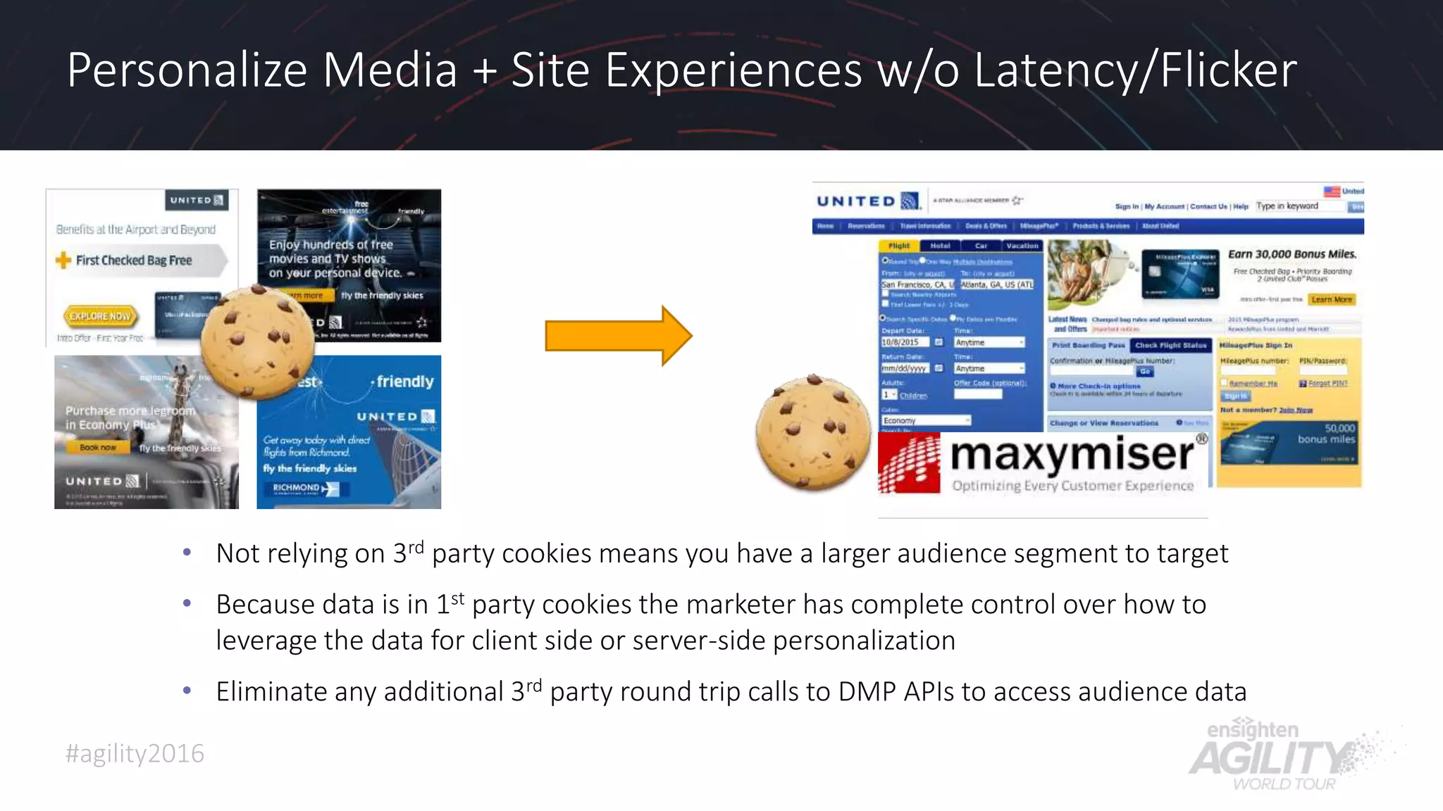 #agility2016
Personalize Media + Site Experiences w/o Latency/Flicker
• Not relying on 3rd party cookies means you have a larger audience segment to target
• Because data is in 1st party cookies the marketer has complete control over how to
leverage the data for client side or server-side personalization
• Eliminate any additional 3rd party round trip calls to DMP APIs to access audience data
 