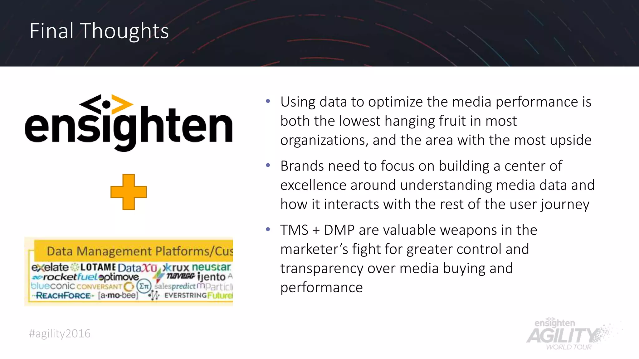 #agility2016
Final Thoughts
• Using data to optimize the media performance is
both the lowest hanging fruit in most
organizations, and the area with the most upside
• Brands need to focus on building a center of
excellence around understanding media data and
how it interacts with the rest of the user journey
• TMS + DMP are valuable weapons in the
marketer’s fight for greater control and
transparency over media buying and
performance
36
 