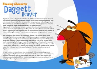 Showing Character

   Daggett
       Beaver
Daggett (also known as ‘Dag’) is a character from the Nickelodeon television series ‘Angry Beavers’ by
Mitch Schauer. He is depicted as being a male character and the brother of the animated shows’ other
main character- Norbert. As the show is made to relate mainly to a younger audience Daggett has the
characteristics of a 12 year old immature boy and as a result ﬁnds girls to be ‘gross’ and is constantly
playing pranks on his brother and at times the rest of the shows’ characters.
Daggett stands in a way that makes him seem casual and idiotic, his back arches in a slouch and his
arms ﬂop downwards resignedly, his way of walking reﬂects the posture, the voice (spoken by Richard
Horvitz) constantly rises to an exasperated, loud and over excited tone making him seem unstable- he
is constantly looking for a source of entertainment, avoiding injury or trying to out-do his brother.

Being in a childrens show money is not a huge theme, although if the chance to become rich or
something of high value comes along Daggett will do his utmost to get it, mostly just in spite towards
his brother. Dagget generally only wears clothes as an eﬀort to deﬁne his occupation, when he goes to
bed he wears pyjamas, as a biker he wears a leather jacket, pop star - afro wig etc. but most of the
time he is just wearing his fur. Daggett is generally avoiding aﬀection and touch, much to his groovy
hipster brothers’ chagrin he avoids his ‘Biiiig Hug!’ whenever he can. Daggett lives in a dam, yet unlike
a normal beavers’ dam this one is a large two storey bachelor pad with easy access to the lake where it
resides, there is plenty of room to run around and plenty of furniture to knock over, perfect for
Daggett.

His facial emotions are quite often over done, due to the style of the cartoon and Daggetts’ ever
exaggerating personality, his eyebrow ﬂoats above his head when he has a neutral emotion but pushes
downwards onto his eyes when he’s angry, changing their shape, his body is often contorted into
diﬀerent shapes to display these diﬀerent emotions, stretching into an erratic pointy shape in fear or
ﬂopping down like melting ice cream in sadness.
 