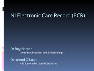 NI Electronic Care Record (ECR) Dr Roy Harper Consultant Physician and Endocrinologist Desmond O’Loan HSCB e Health & Social Care Team 
