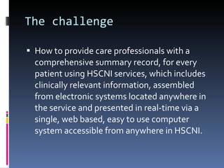 The challenge How to provide care professionals with a comprehensive summary record, for every patient using HSCNI services, which includes clinically relevant information, assembled from electronic systems located anywhere in the service and presented in real-time via a single, web based, easy to use computer system accessible from anywhere in HSCNI. 