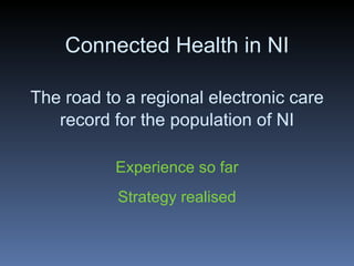 Connected Health in NI The road to a regional electronic care record for the population of NI Experience so far Strategy realised 