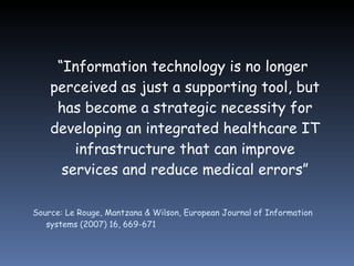 “ Information technology is no longer perceived as just a supporting tool, but has become a strategic necessity for developing an integrated healthcare IT infrastructure that can improve services and reduce medical errors” Source: Le Rouge, Mantzana & Wilson, European Journal of Information systems (2007) 16, 669-671 