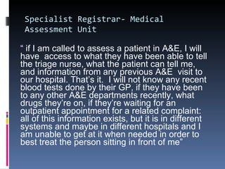 Specialist Registrar- Medical Assessment Unit “  if I am called to assess a patient in A&E, I will have  access to what they have been able to tell the triage nurse, what the patient can tell me, and information from any previous A&E  visit to our hospital. That’s it.  I will not know any recent blood tests done by their GP, if they have been to any other A&E departments recently, what drugs they’re on, if they’re waiting for an outpatient appointment for a related complaint: all of this information exists, but it is in different systems and maybe in different hospitals and I am unable to get at it when needed in order to best treat the person sitting in front of me” 