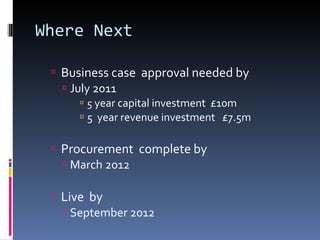Where Next Business case  approval needed by  July 2011 5  year capital investment  £10m 5  year revenue investment  £7.5m Procurement  complete by  March 2012 Live  by September 2012  