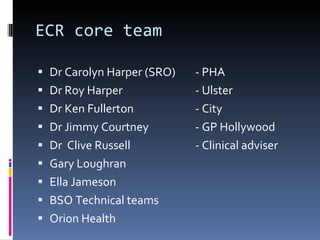 ECR core team  Dr Carolyn Harper (SRO) - PHA Dr Roy Harper - Ulster Dr Ken Fullerton - City Dr Jimmy Courtney - GP Hollywood   Dr  Clive Russell - Clinical adviser Gary Loughran Ella Jameson BSO Technical teams Orion Health 