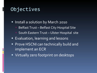 Objectives Install a solution by March 2010 Belfast Trust – Belfast City Hospital Site South Eastern Trust – Ulster Hospital  site Evaluation, learning and lessons  Prove HSCNI can technically build and implement an ECR Virtually zero footprint on desktops 