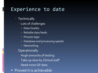 Experience to date Technically Lots of challenges Data Quality Reliable data feeds Process logic Database and processing speeds Networking Operationally Hugh amounts of testing Take up slow by Clinical staff Need more GP data Proved it is achievable 
