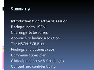 Summary Introduction & objective of  session Background to HSCNI Challenge  to be solved Approach to finding a solution The HSCNI ECR Pilot Findings and business case Communications plan Clinical perspective & Challenges Consent and confidentiality Current position & 