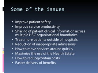 Some of the issues Improve patient safety Improve service productivity Sharing of patient clinical information across multiple HSC organisational boundaries Treat more patients outside of hospitals Reduction of inappropriate admissions How to move services around quickly Maximise the use of the Health Estate How to reduce/contain costs Faster delivery of benefits 