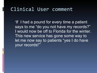 Clinical User comment ‘ If  I had a pound for every time a patient says to me “do you not have my records?” I would now be off to Florida for the winter. This new service has gone some way to let me now say to patients “yes I do have your records!”’  