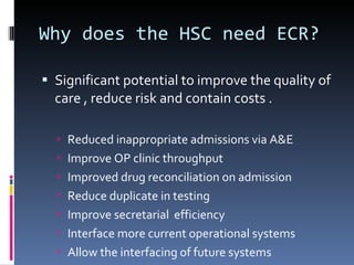 Why does the HSC need ECR? Significant potential to improve the quality of care , reduce risk and contain costs . Reduced inappropriate admissions via A&E Improve OP clinic throughput Improved drug reconciliation on admission Reduce duplicate in testing  Improve secretarial  efficiency  Interface more current operational systems Allow the interfacing of future systems  