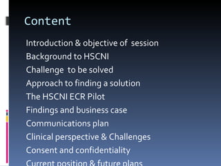 Content Introduction & objective of  session Background to HSCNI Challenge  to be solved Approach to finding a solution The HSCNI ECR Pilot Findings and business case Communications plan Clinical perspective & Challenges Consent and confidentiality Current position & future plans 