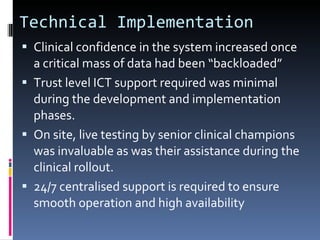 Technical Implementation Clinical confidence in the system increased once a critical mass of data had been “backloaded” Trust level ICT support required was minimal during the development and implementation phases.  On site, live testing by senior clinical champions was invaluable as was their assistance during the clinical rollout. 24/7 centralised support is required to ensure smooth operation and high availability 