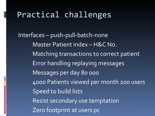 Practical challenges Interfaces – push-pull-batch-none Master Patient index – H&C No. Matching transactions to correct patient Error handling replaying messages Messages per day 80 000 4000 Patients viewed per month 200 users Speed to build lists Resist secondary use temptation Zero footprint at users pc  