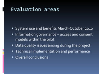 Evaluation areas System use and benefits March-October 2010 Information governance – access and consent models within the pilot Data quality issues arising during the project Technical implementation and performance Overall conclusions 