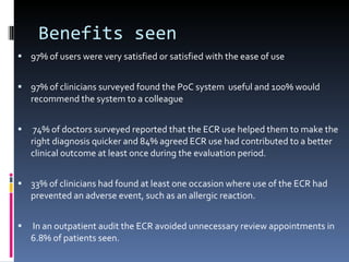 Benefits seen 97% of users were very satisfied or satisfied with the ease of use 97% of clinicians surveyed found the PoC system  useful and 100% would recommend the system to a colleague 74% of doctors surveyed reported that the ECR use helped them to make the right diagnosis quicker and 84% agreed ECR use had contributed to a better clinical outcome at least once during the evaluation period. 33% of clinicians had found at least one occasion where use of the ECR had prevented an adverse event, such as an allergic reaction. In an outpatient audit the ECR avoided unnecessary review appointments in 6.8% of patients seen. 