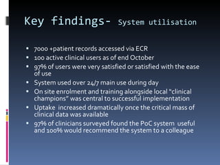 Key findings-  System utilisation 7000 +patient records accessed via ECR 100 active clinical users as of end October 97% of users were very satisfied or satisfied with the ease of use System used over 24/7 main use during day On site enrolment and training alongside local “clinical champions” was central to successful implementation Uptake  increased dramatically once the critical mass of clinical data was available 97% of clinicians surveyed found the PoC system  useful and 100% would recommend the system to a colleague 