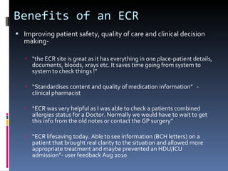 Benefits of an ECR Improving patient safety, quality of care and clinical decision making- “ the ECR site is great as it has everything in one place-patient details, documents, bloods, xrays etc. It saves time going from system to system to check things !” “ Standardises content and quality of medication information”  - clinical pharmacist “ ECR was very helpful as I was able to check a patients combined allergies status for a Doctor. Normally we would have to wait to get this info from the old notes or contact the GP surgery” “ ECR lifesaving today. Able to see information (BCH letters) on a patient that brought real clarity to the situation and allowed more appropriate treatment and maybe prevented an HDU/ICU admission”- user feedback Aug 2010 