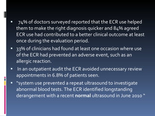 74% of doctors surveyed reported that the ECR use helped them to make the right diagnosis quicker and 84% agreed ECR use had contributed to a better clinical outcome at least once during the evaluation period.  33% of clinicians had found at least one occasion where use of the ECR had prevented an adverse event, such as an allergic reaction. In an outpatient audit the ECR avoided unnecessary review appointments in 6.8% of patients seen. “ system use prevented a repeat ultrasound to investigate  abnormal blood tests. The ECR identified longstanding derangement with a recent  normal  ultrasound in June 2010 “  
