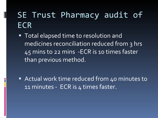SE Trust Pharmacy audit of ECR Total elapsed time to resolution and medicines reconciliation reduced from 3 hrs 45 mins to 22 mins  -ECR is 10 times faster than previous method. Actual work time reduced from 40 minutes to 11 minutes -  ECR is 4 times faster. 