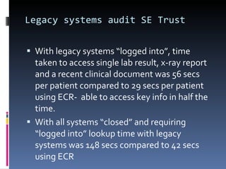Legacy systems audit SE Trust With legacy systems “logged into”, time taken to access single lab result, x-ray report and a recent clinical document was 56 secs per patient compared to 29 secs per patient  using ECR-  able to access key info in half the time. With all systems “closed” and requiring  “logged into” lookup time with legacy systems was 148 secs compared to 42 secs using ECR  