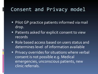 Consent and Privacy model Pilot GP practice patients informed via mail  drop. Patients asked for explicit consent to view records Role based access based on users status and determines level  of information available Privacy overrides for situations where verbal consent is not possible e.g. Medical emergencies, unconscious patients, new clinic referrals. 
