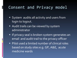 Consent and Privacy model System  audits all activity and users from login to logout. Audit trails can be viewed by system administrator If privacy seal is broken system generates an email  and audit trail to the privacy officer Pilot used a limited number of clinical roles based on study sites e.g. GP, A&E,  acute medicine wards 