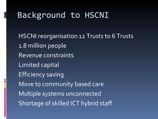 Background to HSCNI HSCNI reorganisation 12 Trusts to 6 Trusts 1.8 million people Revenue constraints Limited capital Efficiency saving Move to community based care Multiple systems unconnected Shortage of skilled ICT hybrid staff 