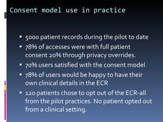 Consent model use in practice 5000 patient records during the pilot to date 78% of accesses were with full patient consent 20% through privacy overrides. 70% users satisfied with the consent model 78% of users would be happy to have their own clinical details in the ECR 120 patients chose to opt out of the ECR-all from the pilot practices. No patient opted out from a clinical setting. 
