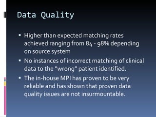 Data Quality Higher than expected matching rates achieved ranging from 84 - 98% depending on source system No instances of incorrect matching of clinical data to the “wrong” patient identified. The in-house MPI has proven to be very reliable and has shown that proven data quality issues are not insurmountable. 