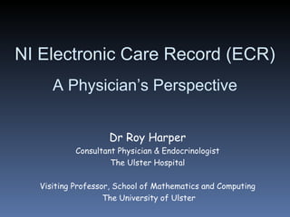 NI Electronic Care Record (ECR) A Physician’s Perspective Dr Roy Harper Consultant Physician & Endocrinologist The Ulster Hospital Visiting Professor, School of Mathematics and Computing The University of Ulster 
